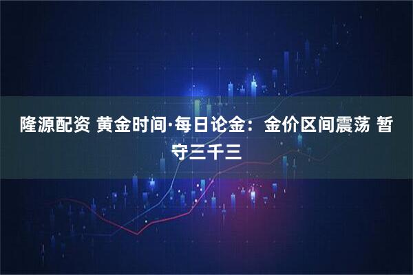 隆源配资 黄金时间·每日论金：金价区间震荡 暂守三千三