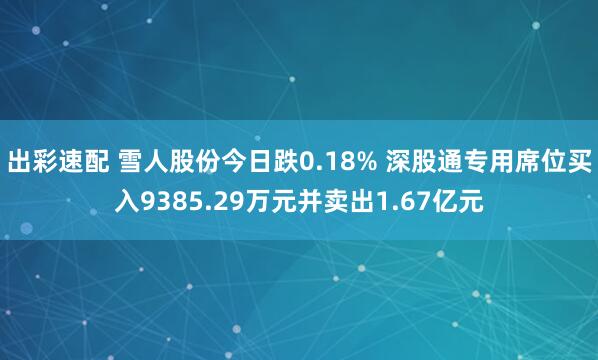 出彩速配 雪人股份今日跌0.18% 深股通专用席位买入9385.29万元并卖出1.67亿元