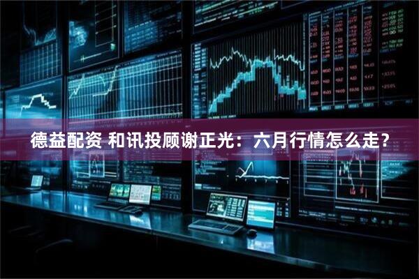 德益配资 和讯投顾谢正光：六月行情怎么走？