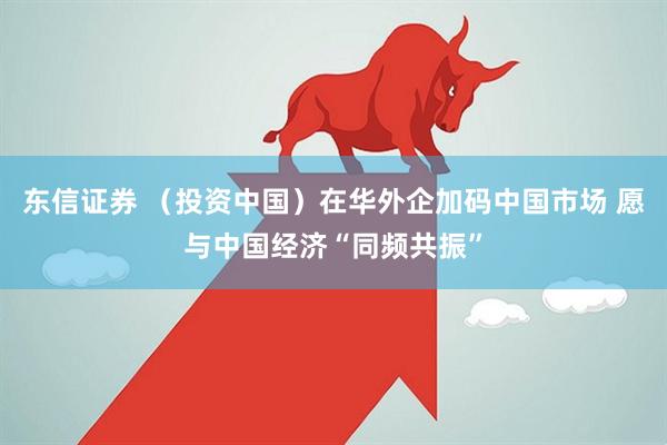 东信证券 （投资中国）在华外企加码中国市场 愿与中国经济“同频共振”