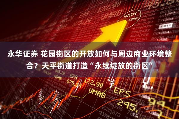 永华证券 花园街区的开放如何与周边商业环境整合？天平街道打造“永续绽放的街区”
