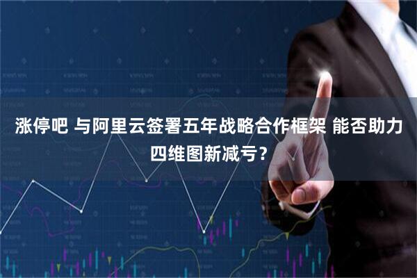 涨停吧 与阿里云签署五年战略合作框架 能否助力四维图新减亏？
