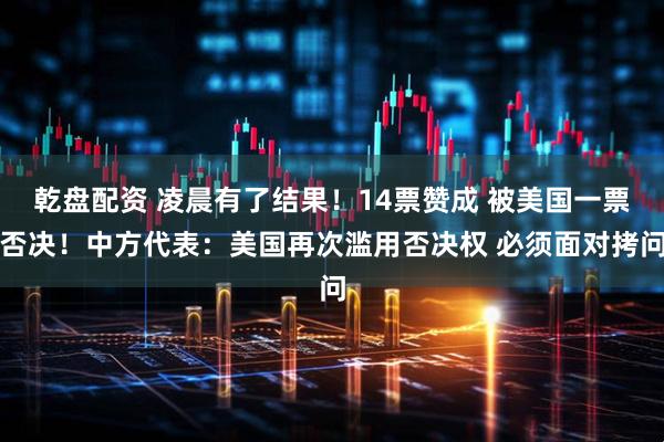 乾盘配资 凌晨有了结果！14票赞成 被美国一票否决！中方代表：美国再次滥用否决权 必须面对拷问