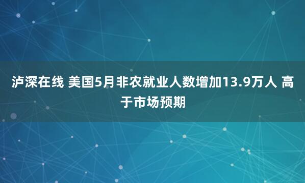 泸深在线 美国5月非农就业人数增加13.9万人 高于市场预期