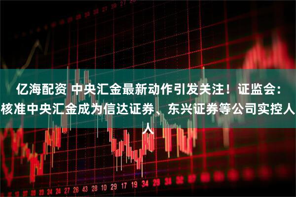亿海配资 中央汇金最新动作引发关注！证监会：核准中央汇金成为信达证券、东兴证券等公司实控人