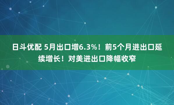 日斗优配 5月出口增6.3%！前5个月进出口延续增长！对美进出口降幅收窄
