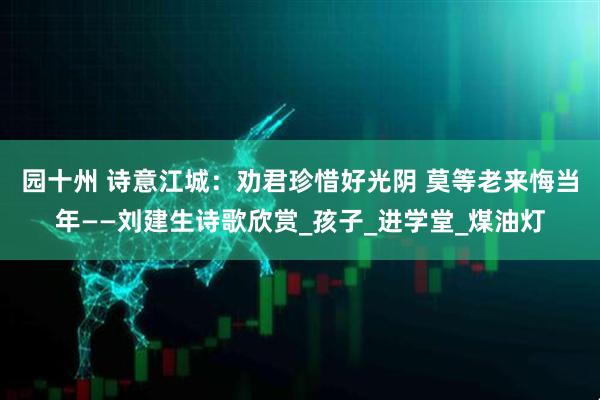 园十州 诗意江城：劝君珍惜好光阴 莫等老来悔当年——刘建生诗歌欣赏_孩子_进学堂_煤油灯