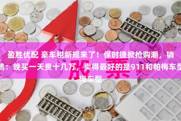 盈胜优配 豪车税新规来了！保时捷掀抢购潮，销售：晚买一天贵十几万，卖得最好的是911和帕梅车型