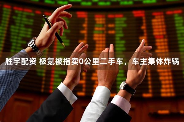 胜宇配资 极氪被指卖0公里二手车，车主集体炸锅