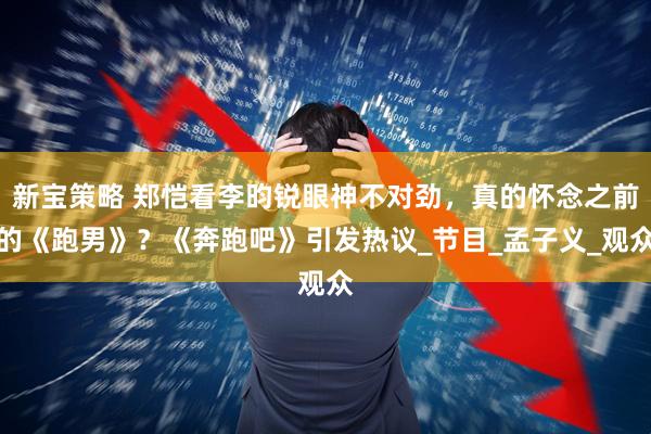 新宝策略 郑恺看李昀锐眼神不对劲，真的怀念之前的《跑男》？《奔跑吧》引发热议_节目_孟子义_观众