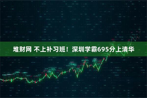 堆财网 不上补习班！深圳学霸695分上清华
