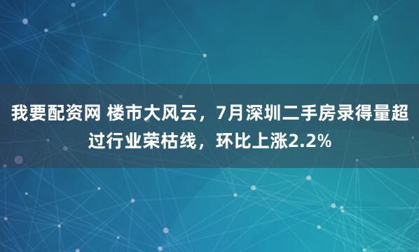 我要配资网 楼市大风云，7月深圳二手房录得量超过行业荣枯线，环比上涨2.2%