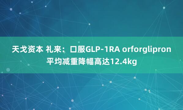 天戈资本 礼来：口服GLP-1RA orforglipron平均减重降幅高达12.4kg