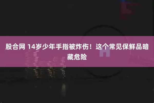股合网 14岁少年手指被炸伤！这个常见保鲜品暗藏危险