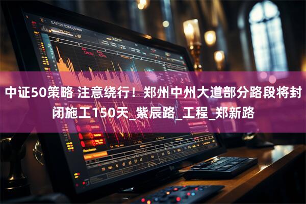 中证50策略 注意绕行！郑州中州大道部分路段将封闭施工150天_紫辰路_工程_郑新路