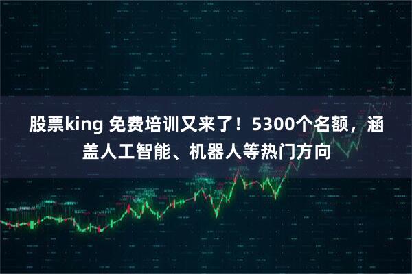 股票king 免费培训又来了！5300个名额，涵盖人工智能、机器人等热门方向