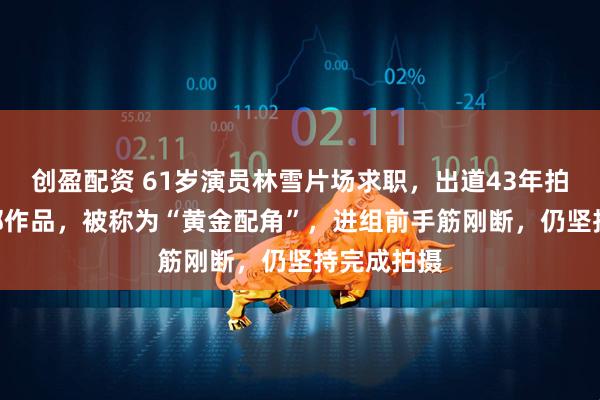 创盈配资 61岁演员林雪片场求职，出道43年拍摄近200部作品，被称为“黄金配角”，进组前手筋刚断，仍坚持完成拍摄