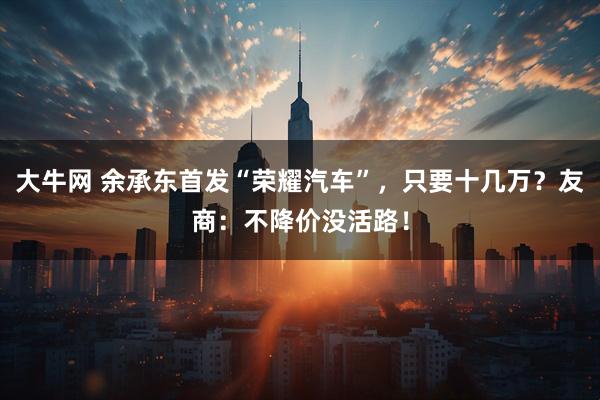大牛网 余承东首发“荣耀汽车”，只要十几万？友商：不降价没活路！