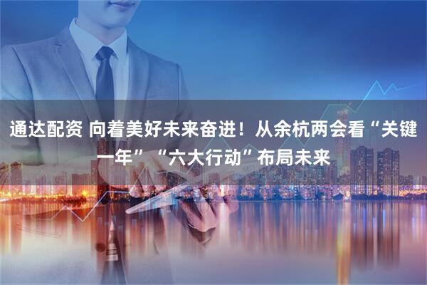 通达配资 向着美好未来奋进！从余杭两会看“关键一年” “六大行动”布局未来
