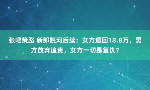 张吧策路 新郎跳河后续：女方退回18.8万，男方放弃追责，女方一切是复仇？