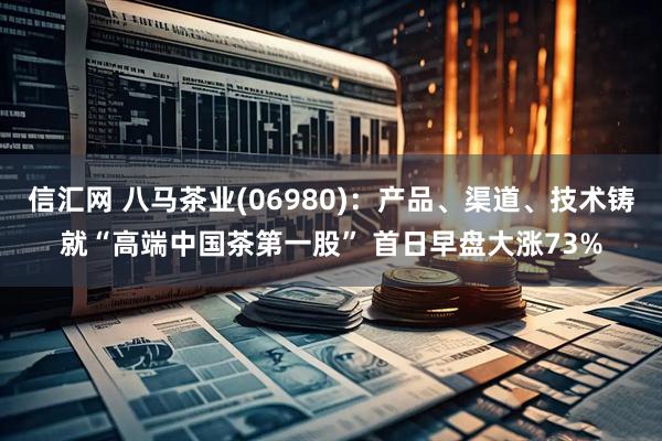 信汇网 八马茶业(06980)：产品、渠道、技术铸就“高端中国茶第一股” 首日早盘大涨73%