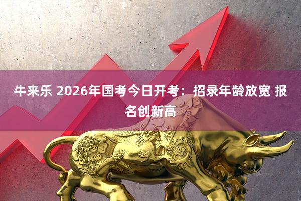 牛来乐 2026年国考今日开考：招录年龄放宽 报名创新高