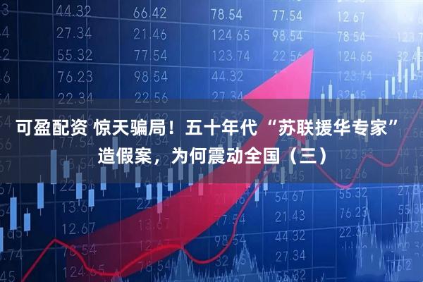 可盈配资 惊天骗局！五十年代 “苏联援华专家” 造假案，为何震动全国（三）