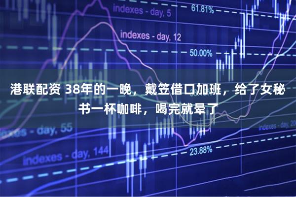 港联配资 38年的一晚，戴笠借口加班，给了女秘书一杯咖啡，喝完就晕了